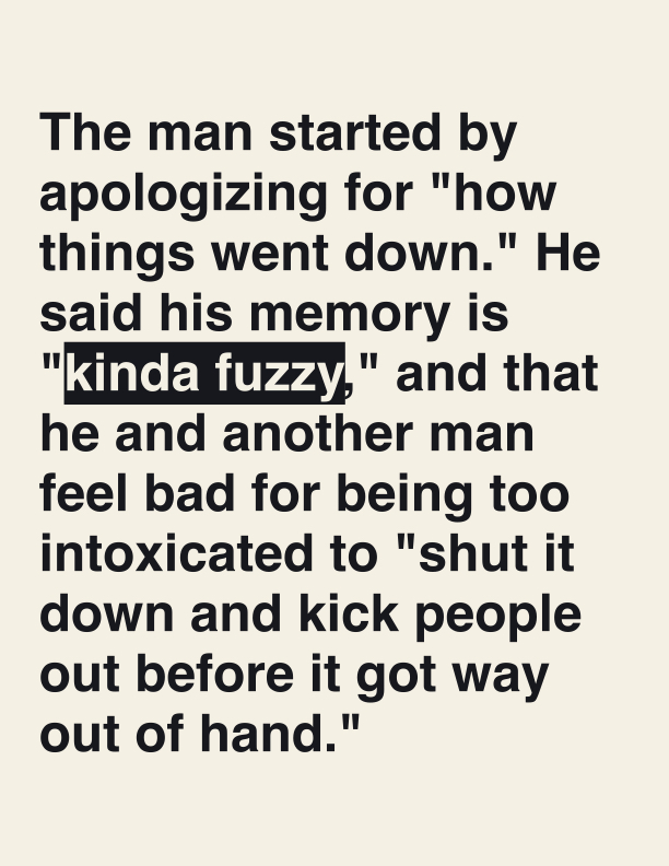 The man started by apologizing for "how things went down." He said his memory is "kinda fuzzy," and that he and another man feel bad for being too intoxicated to "shut it down and kick people out before it got way out of hand."